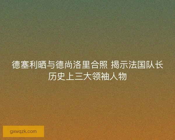 德塞利晒与德尚洛里合照 揭示法国队长历史上三大领袖人物