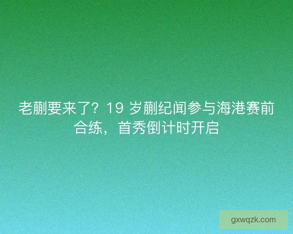 老蒯要来了？19 岁蒯纪闻参与海港赛前合练，首秀倒计时开启