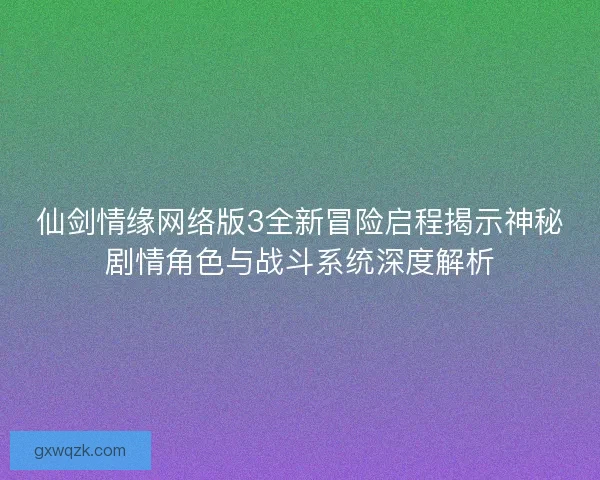 仙剑情缘网络版3全新冒险启程揭示神秘剧情角色与战斗系统深度解析