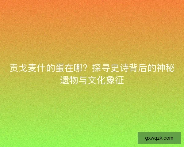 贡戈麦什的蛋在哪？探寻史诗背后的神秘遗物与文化象征