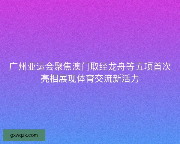 广州亚运会聚焦澳门取经龙舟等五项首次亮相展现体育交流新活力