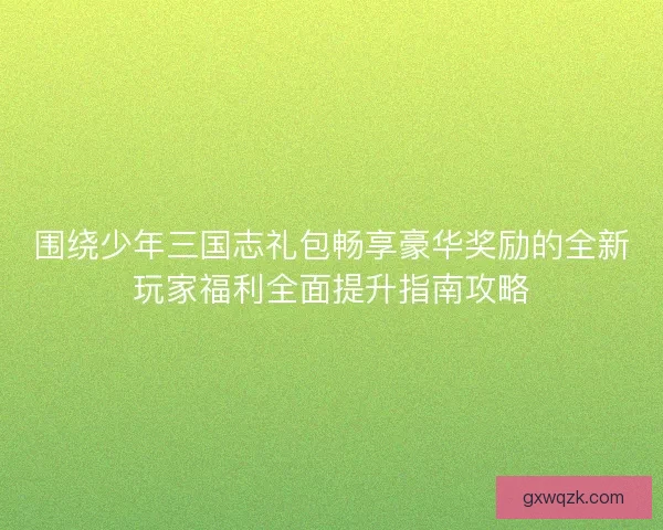 围绕少年三国志礼包畅享豪华奖励的全新玩家福利全面提升指南攻略