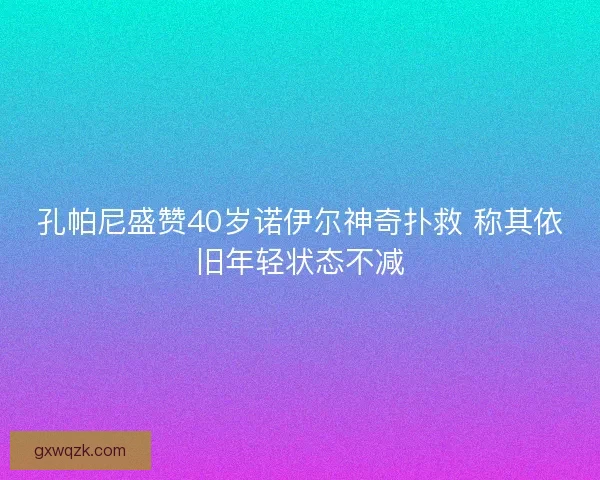 孔帕尼盛赞40岁诺伊尔神奇扑救 称其依旧年轻状态不减