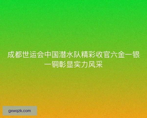 成都世运会中国潜水队精彩收官六金一银一铜彰显实力风采