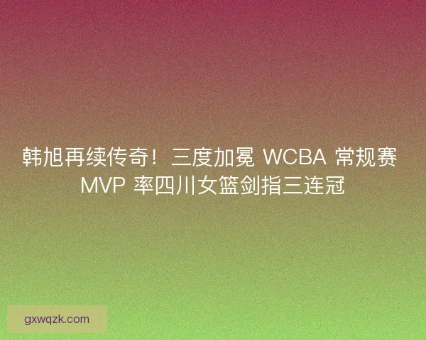 韩旭再续传奇！三度加冕 WCBA 常规赛 MVP 率四川女篮剑指三连冠