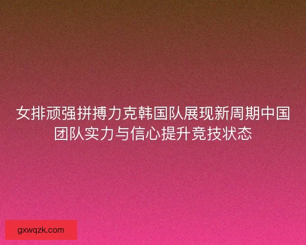 女排顽强拼搏力克韩国队展现新周期中国团队实力与信心提升竞技状态