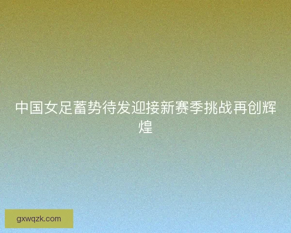 中国女足蓄势待发迎接新赛季挑战再创辉煌 中国女足蓄势待发迎接新赛季挑战再创辉煌