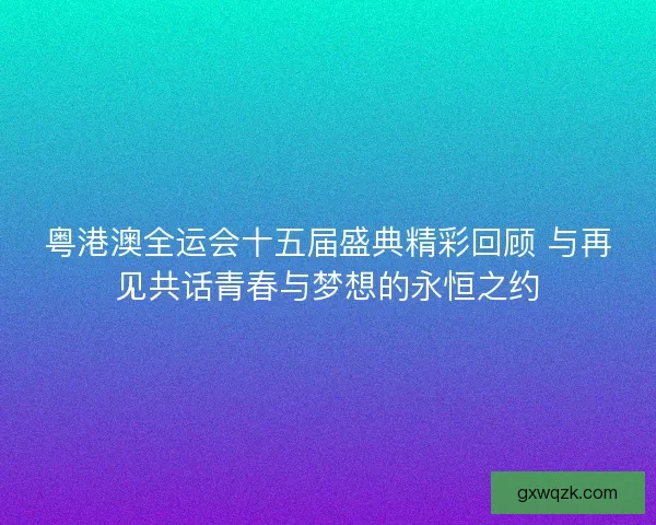 粤港澳全运会十五届盛典精彩回顾 与再见共话青春与梦想的永恒之约