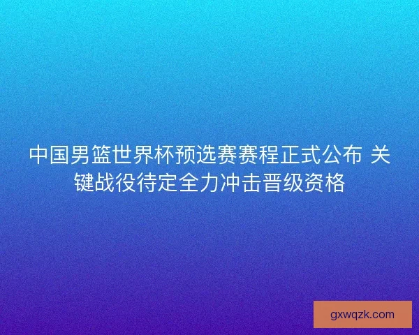 中国男篮世界杯预选赛赛程正式公布 关键战役待定全力冲击晋级资格 中国男篮世界杯预选赛赛程正式公布 关键战役待定全力冲击晋级资格