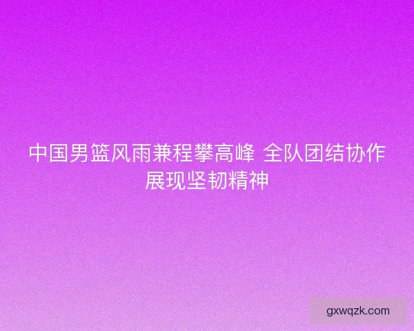 中国男篮风雨兼程攀高峰 全队团结协作展现坚韧精神