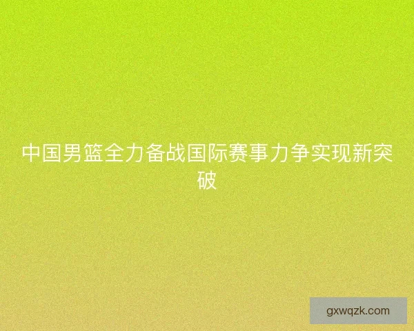 中国男篮全力备战国际赛事力争实现新突破 中国男篮全力备战国际赛事力争实现新突破